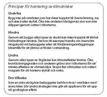 Principer för hantering av klimatrisker. Undvika: Bygg inte på områden som har risker kopplat till översvämning, ras  och skred eller skyfall. Öka inte andelen hårdgjorda ytor som inte  släpper igenom vatten i tätorterna.  Hindra: Genom att bygga olika typer av skydd kan risker kopplat till klimatförändringar hindras. Det kan till exempel handla om översvämningsskydd vid bebyggelse eller att fördämningsanläggningar  bibehålls för att jämna ut flödet i vattendrag. Lindra: Genom olika typer av åtgärder kan klimateffekter lindras. Öka  krontäckningsgraden och andelen gröna ytor i tätorterna för att  minska effekten av värmeböljor. Skapa fler våtmarker och vattenmagasin för att hantera skyfall och torka. Dra tillbaka: Som en sista utväg kan bebyggelse behöva rivas i områden med  stora risker där andra strategier inte går att applicera för att uppnå godtagbar effekt.