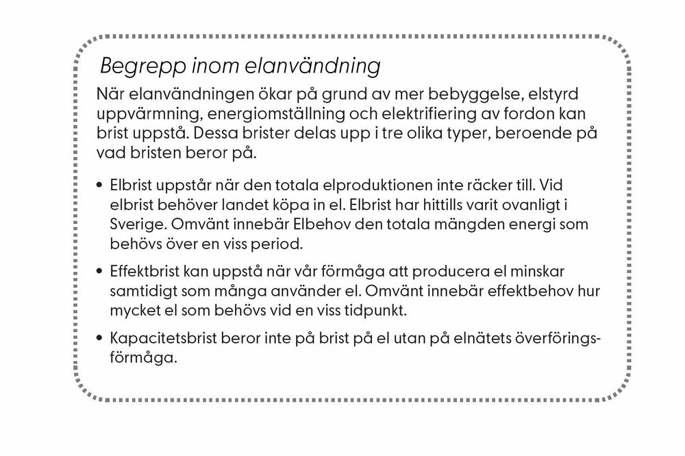 Begrepp inom elanvändning. När elanvändningen ökar på grund av mer bebyggelse, elstyrd  uppvärmning, energiomställning och elektrifiering av fordon kan  brist uppstå. Dessa brister delas upp i tre olika typer, beroende på  vad bristen beror på. • Elbrist uppstår när den totala elproduktionen inte räcker till. Vid  elbrist behöver landet köpa in el. Elbrist har hittills varit ovanligt i  Sverige. Omvänt innebär Elbehov den totala mängden energi som  behövs över en viss period. • Effektbrist kan uppstå när vår förmåga att producera el minskar  samtidigt som många använder el. Omvänt innebär effektbehov hur  mycket el som behövs vid en viss tidpunkt.  • Kapacitetsbrist beror inte på brist på el utan på elnätets överföringsförmåga. 