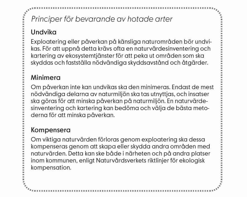 Principer för bevarande av hotade arter. Undvika: Exploatering eller påverkan på känsliga naturområden bör undvikas. För att uppnå detta krävs ofta en naturvärdesinventering och  kartering av ekosystemtjänster för att peka ut områden som ska  skyddas och fastställa nödvändiga skyddsavstånd och åtgärder. Minimera: Om påverkan inte kan undvikas ska den minimeras. Endast de mest  nödvändiga delarna av naturmiljön ska tas utnyttjas, och insatser  ska göras för att minska påverkan på naturmiljön. En naturvärdesinventering och kartering kan bedöma och välja de bästa metoderna för att minska påverkan. Kompensera: Om viktiga naturvärden förloras genom exploatering ska dessa  kompenseras genom att skapa eller skydda andra områden med  naturvärden. Detta kan ske både i närheten och på andra platser  inom kommunen, enligt Naturvårdsverkets riktlinjer för ekologisk  kompensation.